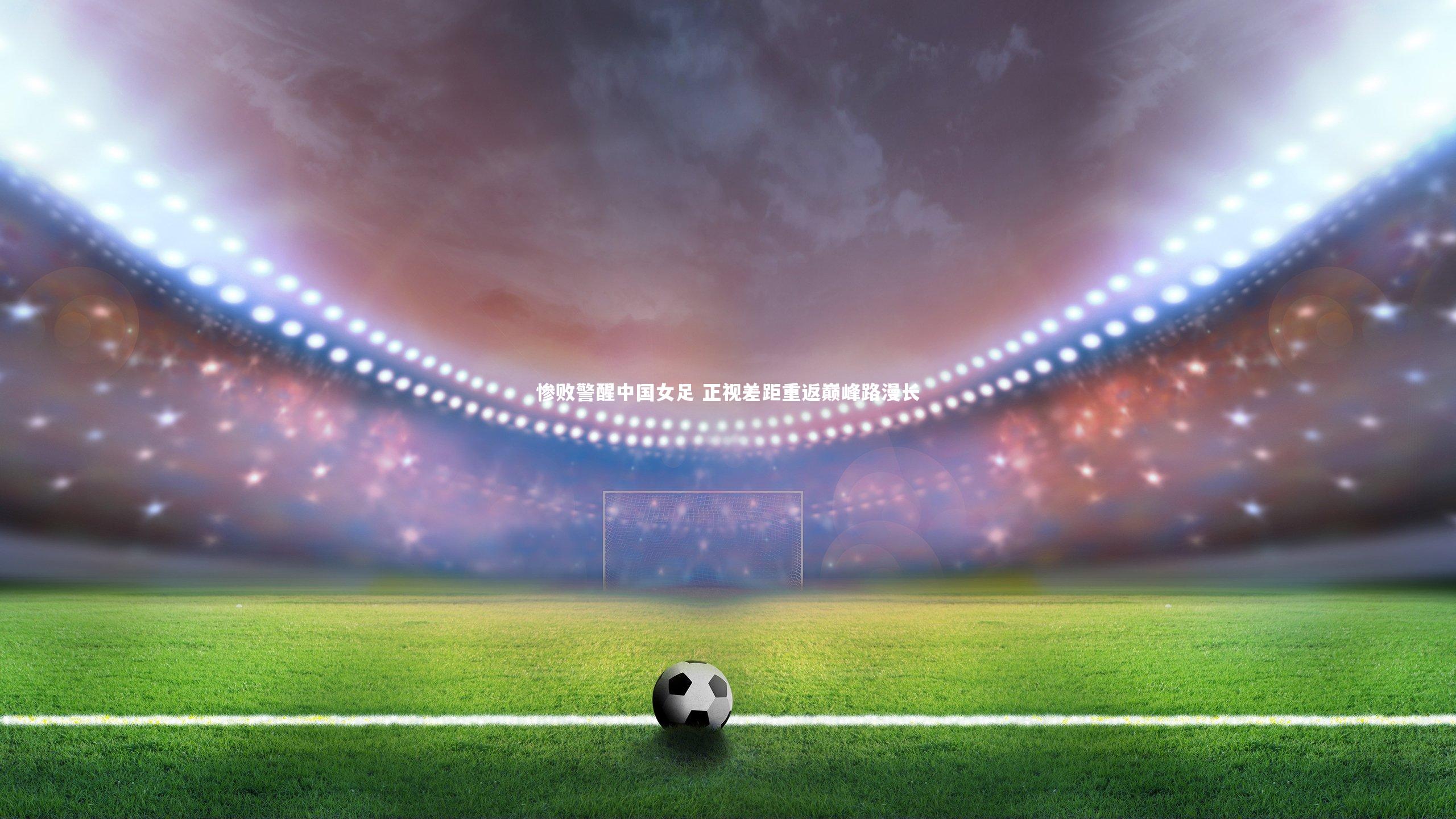 惨败警醒中国女足 正视差距重返巅峰路漫长